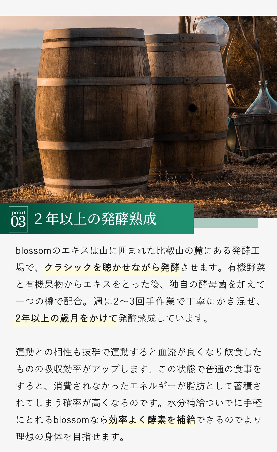 発酵させます。有機野菜と有機果物からエキスをとった後、独自の酵母菌を加えて一つの樽で配合。週に2～3回手作業で丁寧にかき混ぜ、2年以上の歳月をかけて発酵熟成しています。
運動との相性も抜群で運動すると血流が良くなり飲食したものの吸収効率がアップします。この状態で普通の食事をすると、消費されなかったエネルギーが脂肪として蓄積されてしまう確率が高くなるのです。水分補給ついでに手軽にとれるblossomなら効率よく酵素を補給できるのでより理想の身体を目指せます。