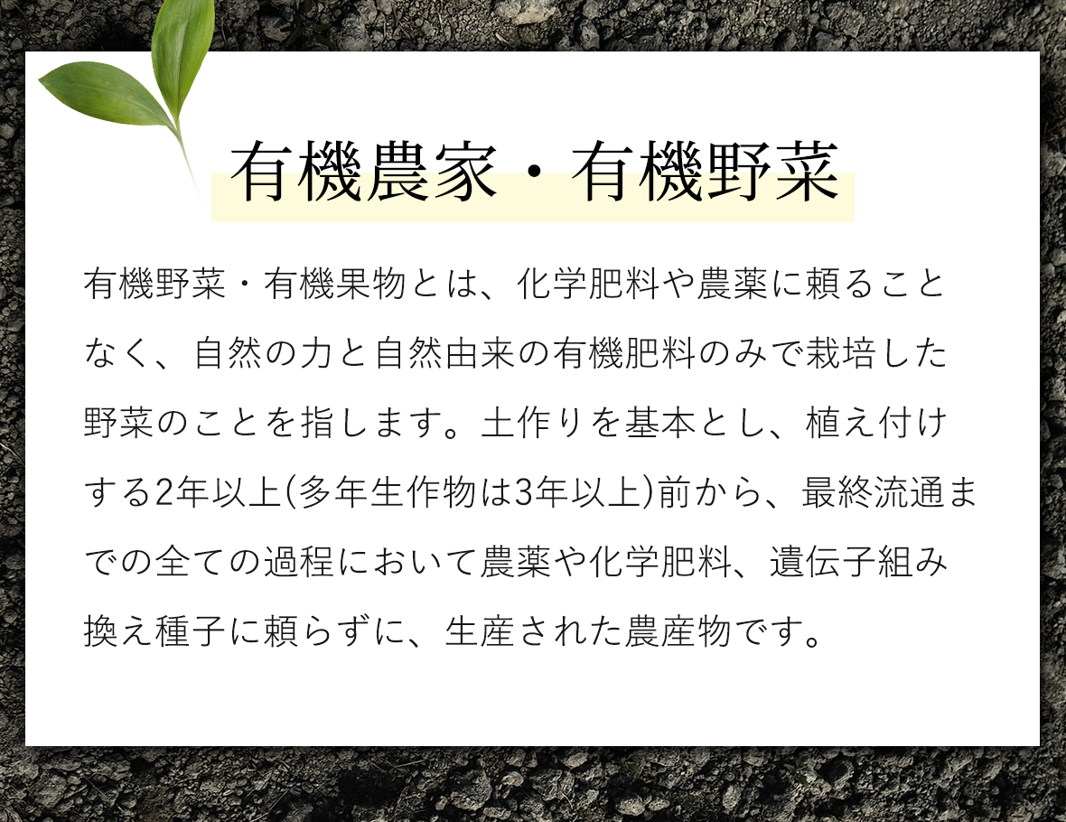 有機農家・有機野菜：有機野菜・有機果物とは、化学肥料や農薬に頼ることなく、自然の力と自然由来の有機肥料のみで栽培した野菜のことを指します。土作りを基本とし、植え付けする2年以上(多年生作物は3年以上)前から、最終流通までの全ての過程において農薬や化学肥料、遺伝子組み換え種子に頼らずに、生産された農産物です。