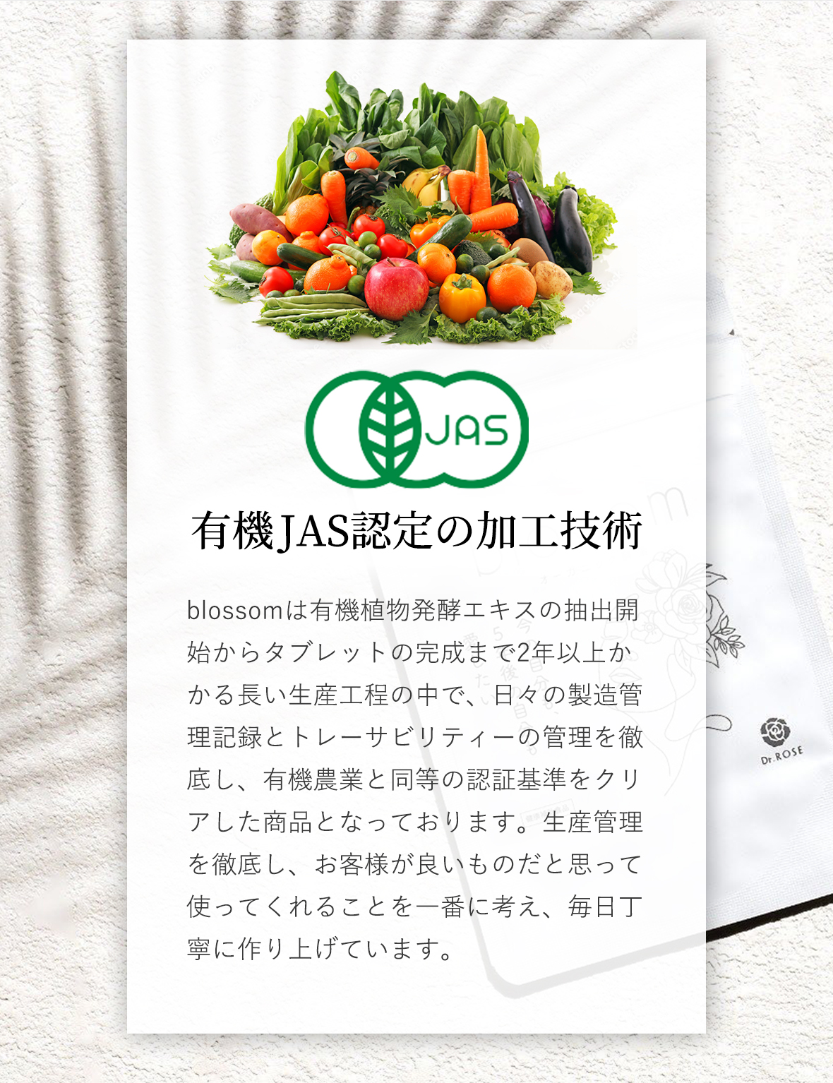 有機JAS認定の加工技術:blossomは有機植物発酵エキスの抽出開始からタブレットの完成まで2年以上かかる長い生産工程の中で、日々の製造管理記録とトレーサビリティーの管理を徹底し、有機農業と同等の認証基準をクリアした商品となっております。生産管理を徹底し、お客様が良いものだと思って使ってくれることを一番に考え、毎日丁寧に作り上げています。