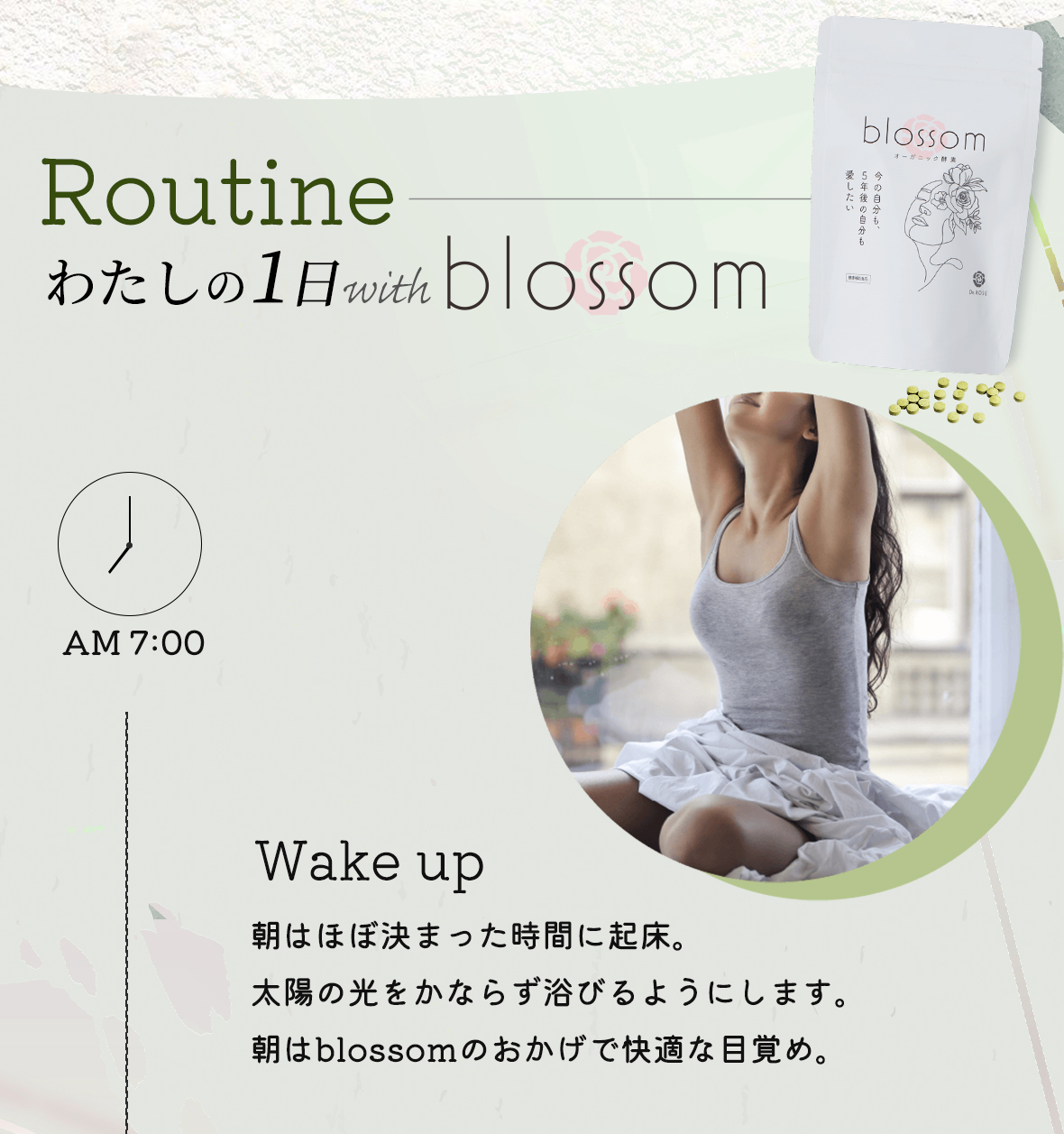 Routine わたしの1日with blossom
                AM7:00 Wake up:朝はほぼ決まった時間に起床。太陽の光をかならず浴びるようにします。朝はblossomのおかげで快適な目覚め。