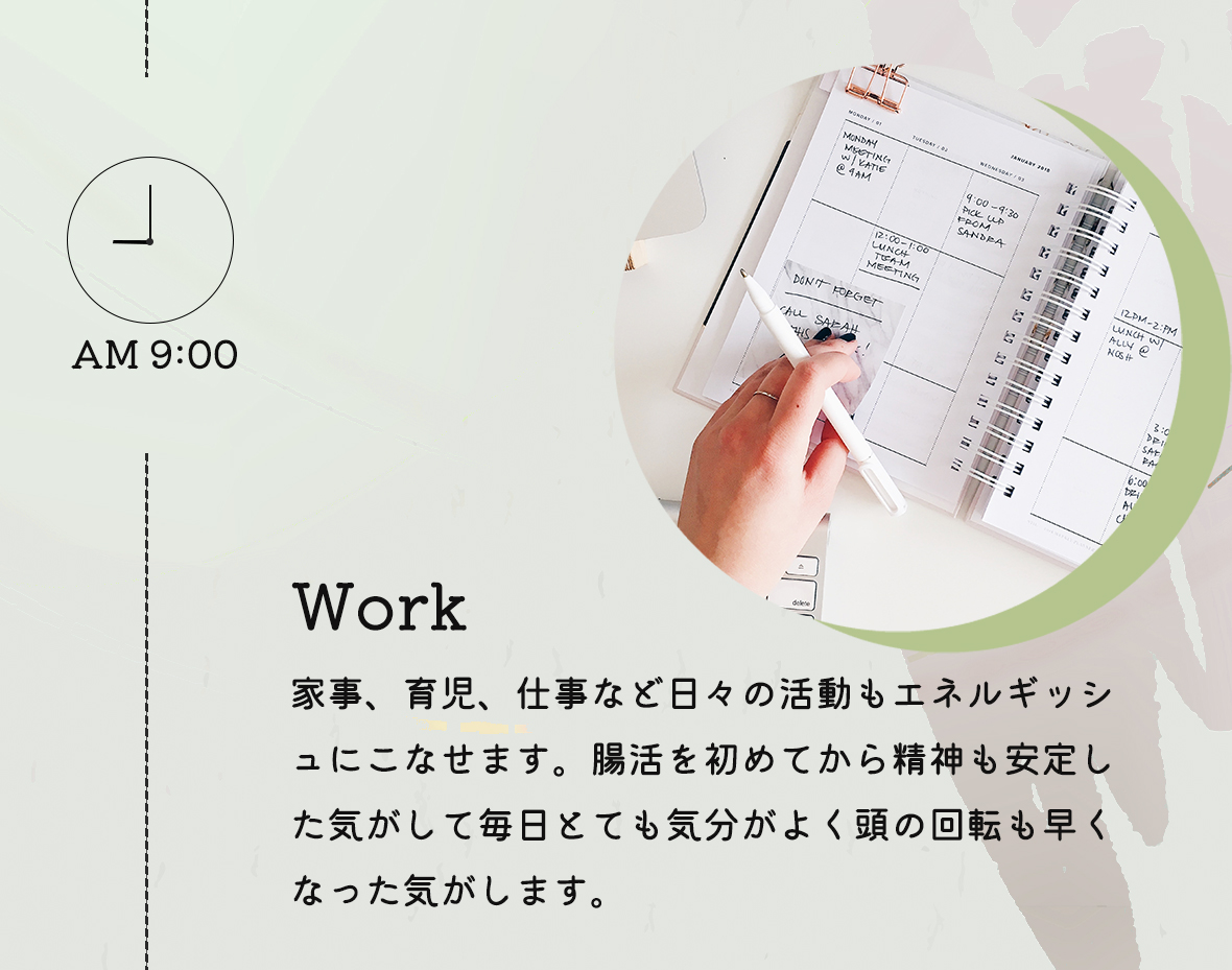 AM9:00 Work:家事、育児、仕事など日々の活動もエネルギッシュにこなせます。腸活を初めてから精神も安定した気がして毎日とても気分がよく頭の回転も早くなった気がします。