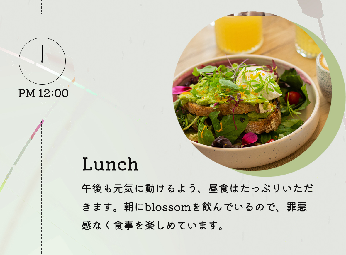 PM12:00 Lunch:午後も元気に動けるよう、昼食はたっぷりいただきます。朝にblossomを飲んでいるので、罪悪感なく食事を楽しめています。