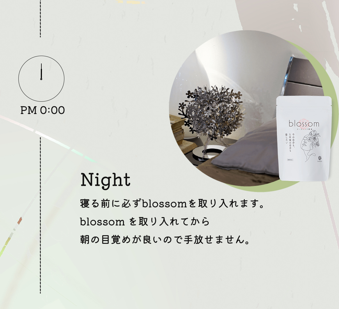 PM0:00 Night:寝る前に必ずblossomを1粒飲んで1日の疲れをリセット。blossomを取り入れてから朝の目覚めが良いので手放せません。